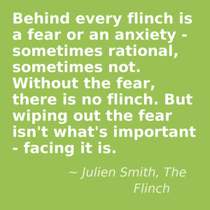 Behind every flinch is a fear or an anxiety - sometimes rational, sometimes not. Without the fear, there is no flinch. But wiping out the fear isn't what's important - facing it is. - Julien Smith, The Flinch
