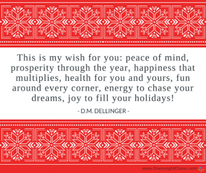 This is my wish for you: peace of mind, prosperity through the year, happiness that multiplies, health for you and yours, fun around every corner, energy to chase your dreams, joy to fill your holidays! - D.M. Dellinger