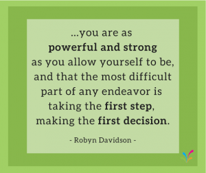 ...you are as powerful and strong as you allow yourself to be, and that the most difficult part of any endeavor is taking the first step, making the first decision. - Robyn Davidson