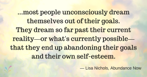 ...most people unconsciously dream themselves out of their goals. They dream so far past their current reality —or what's currently possible— that they end up abandoning their goals and their own self-esteem. — Lisa Nichols, Abundance Now
