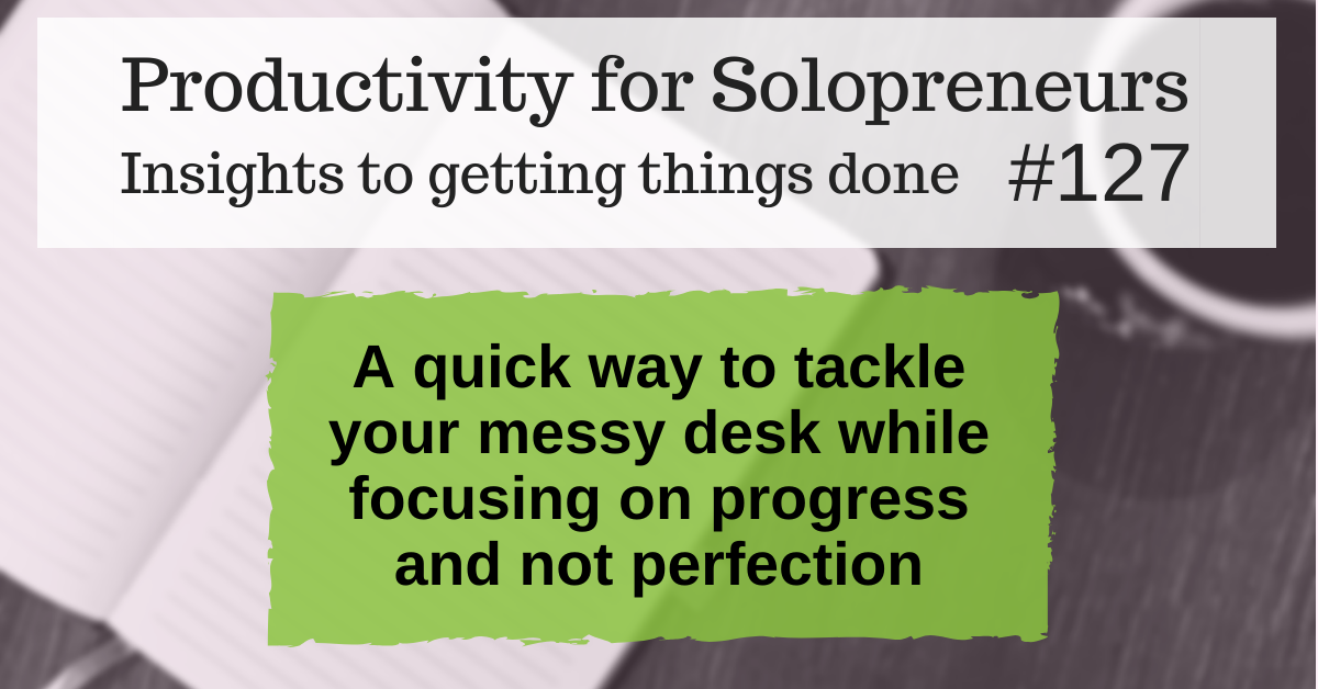 Productivity for Solopreneurs: Insights to getting things done #127 / A quick way to tackle your messy desk while focusing on progress and not perfection